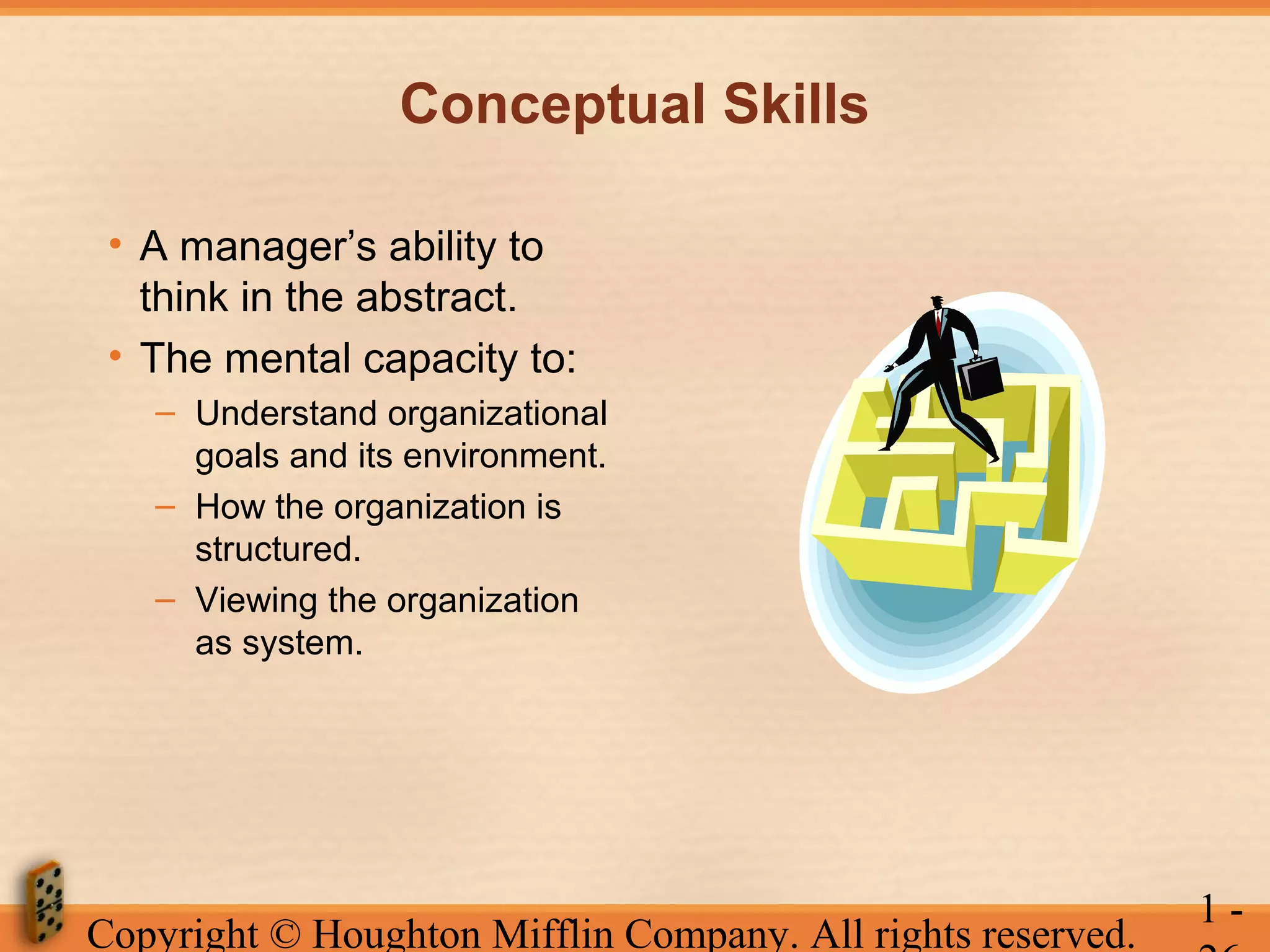 Conceptual Skills
• A manager’s ability to
think in the abstract.
• The mental capacity to:
– Understand organizational
goals and its environment.
– How the organization is
structured.
– Viewing the organization
as system.

Copyright © Houghton Mifflin Company. All rights reserved.

1-

 