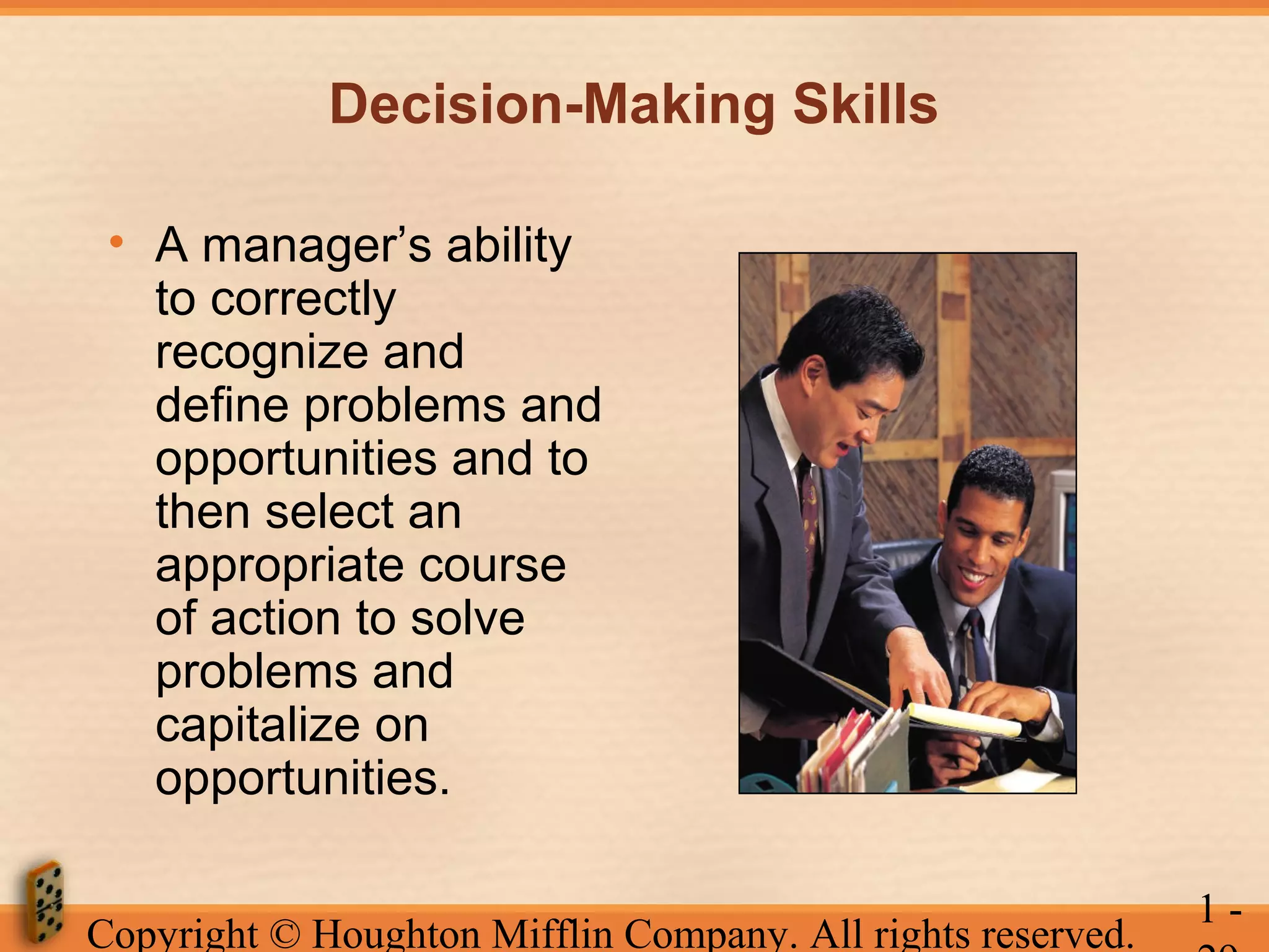 Decision-Making Skills
• A manager’s ability
to correctly
recognize and
define problems and
opportunities and to
then select an
appropriate course
of action to solve
problems and
capitalize on
opportunities.
Copyright © Houghton Mifflin Company. All rights reserved.

1-

 