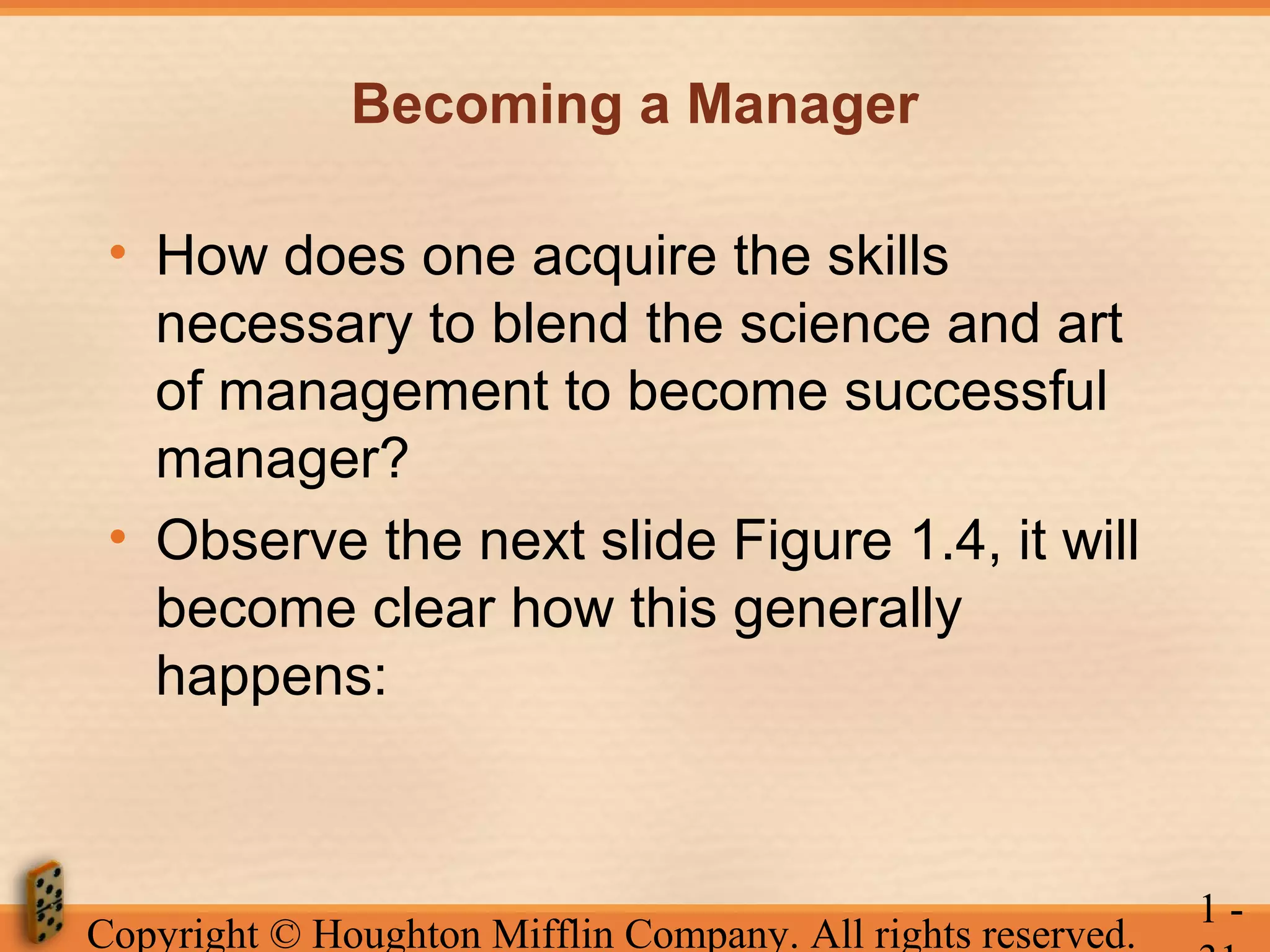 Becoming a Manager
• How does one acquire the skills
necessary to blend the science and art
of management to become successful
manager?
• Observe the next slide Figure 1.4, it will
become clear how this generally
happens:

Copyright © Houghton Mifflin Company. All rights reserved.

1-

 