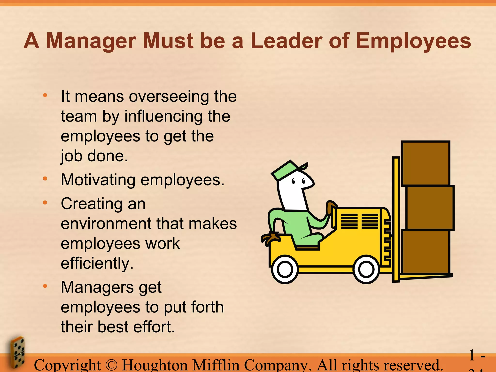 A Manager Must be a Leader of Employees
• It means overseeing the
team by influencing the
employees to get the
job done.
• Motivating employees.
• Creating an
environment that makes
employees work
efficiently.
• Managers get
employees to put forth
their best effort.
Copyright © Houghton Mifflin Company. All rights reserved.

1-

 