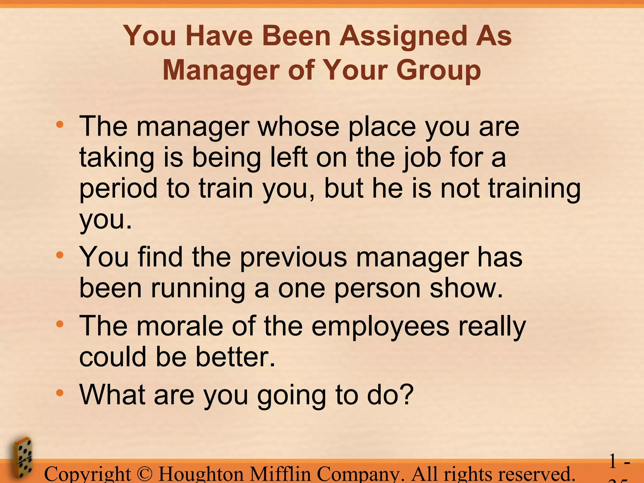 You Have Been Assigned As
Manager of Your Group
• The manager whose place you are
taking is being left on the job for a
period to train you, but he is not training
you.
• You find the previous manager has
been running a one person show.
• The morale of the employees really
could be better.
• What are you going to do?
Copyright © Houghton Mifflin Company. All rights reserved.

1-

 