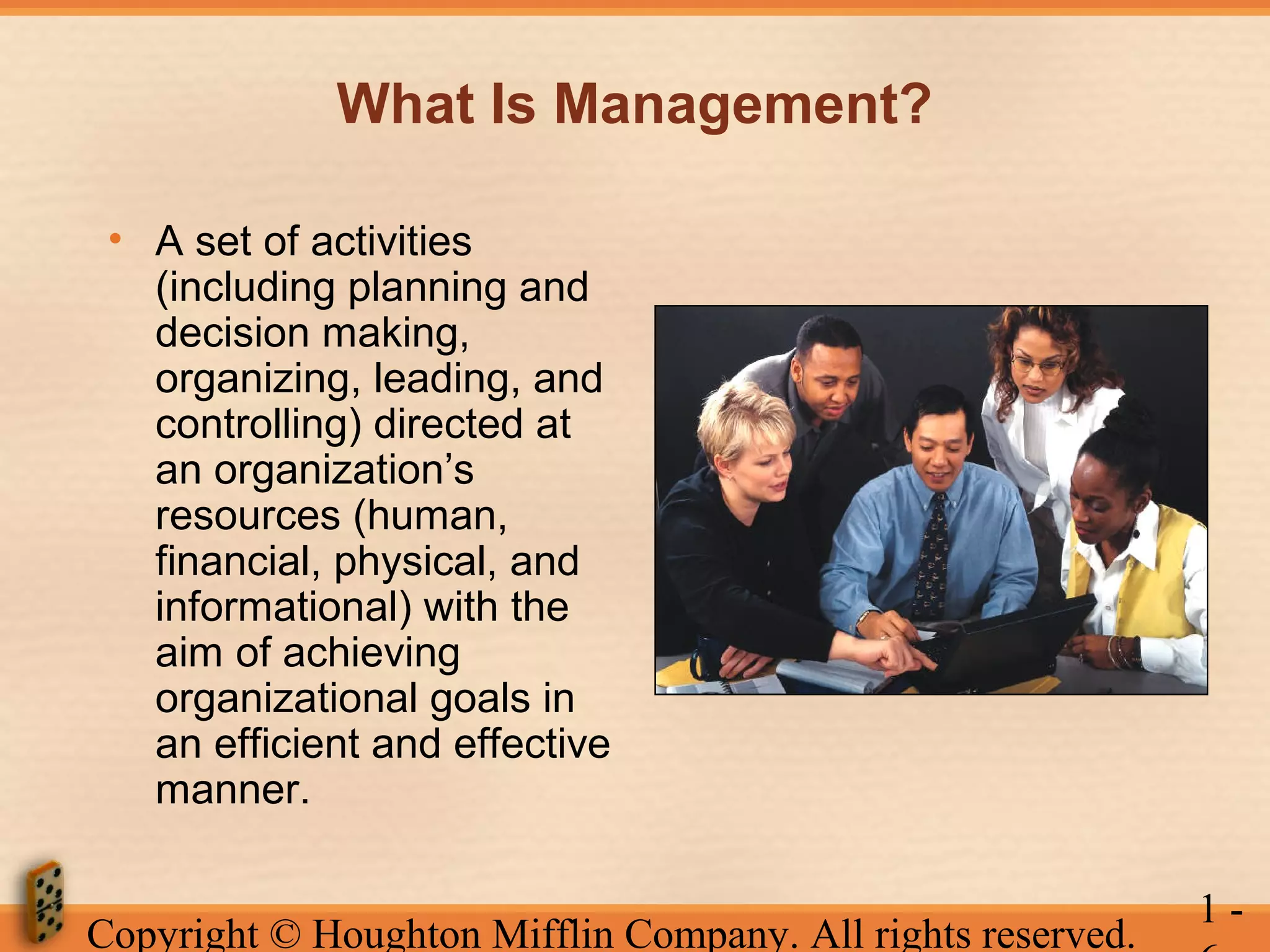 What Is Management?
• A set of activities
(including planning and
decision making,
organizing, leading, and
controlling) directed at
an organization’s
resources (human,
financial, physical, and
informational) with the
aim of achieving
organizational goals in
an efficient and effective
manner.
Copyright © Houghton Mifflin Company. All rights reserved.

1-

 