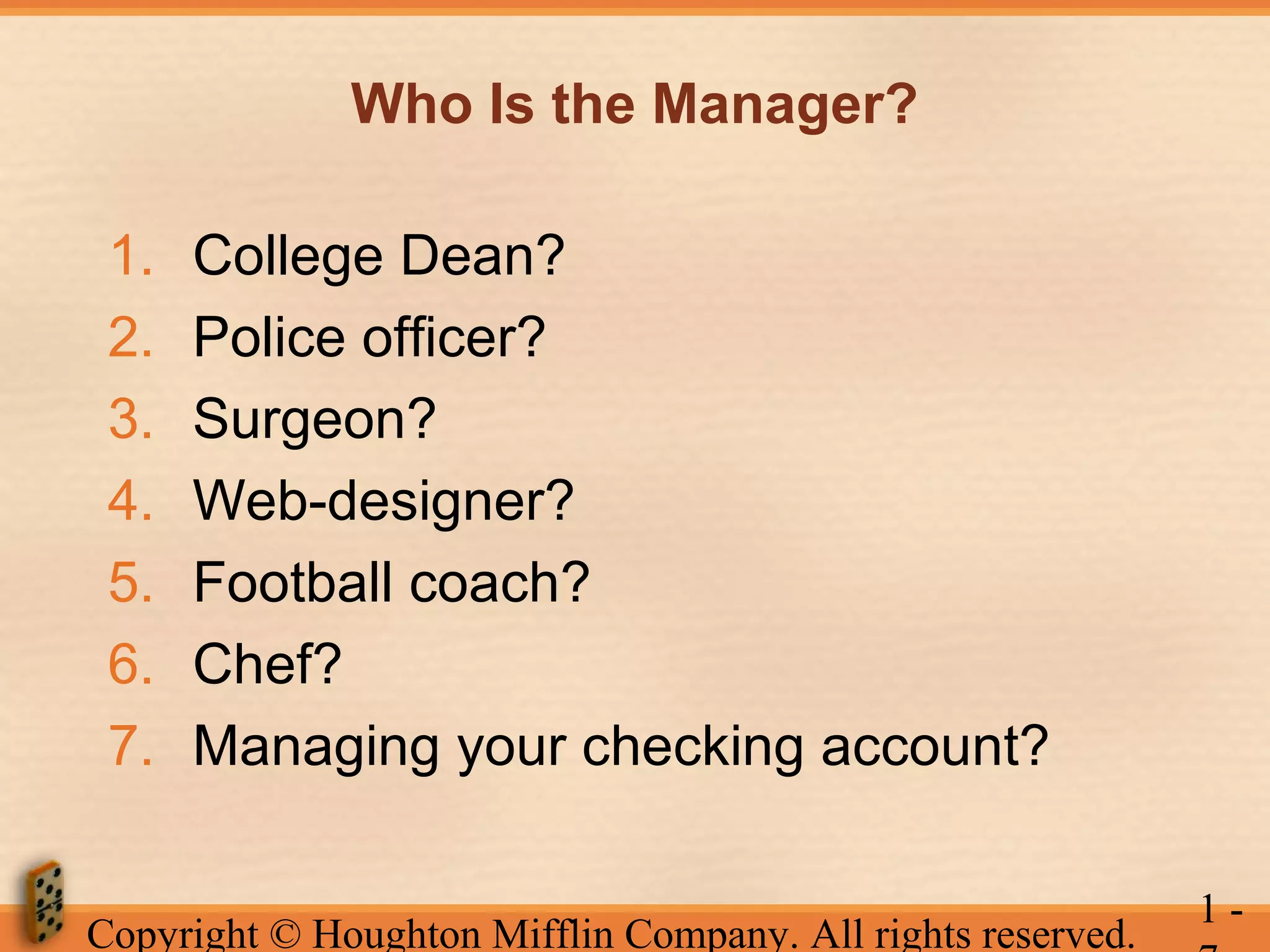 Who Is the Manager?
1.
2.
3.
4.
5.
6.
7.

College Dean?
Police officer?
Surgeon?
Web-designer?
Football coach?
Chef?
Managing your checking account?

Copyright © Houghton Mifflin Company. All rights reserved.

1-

 