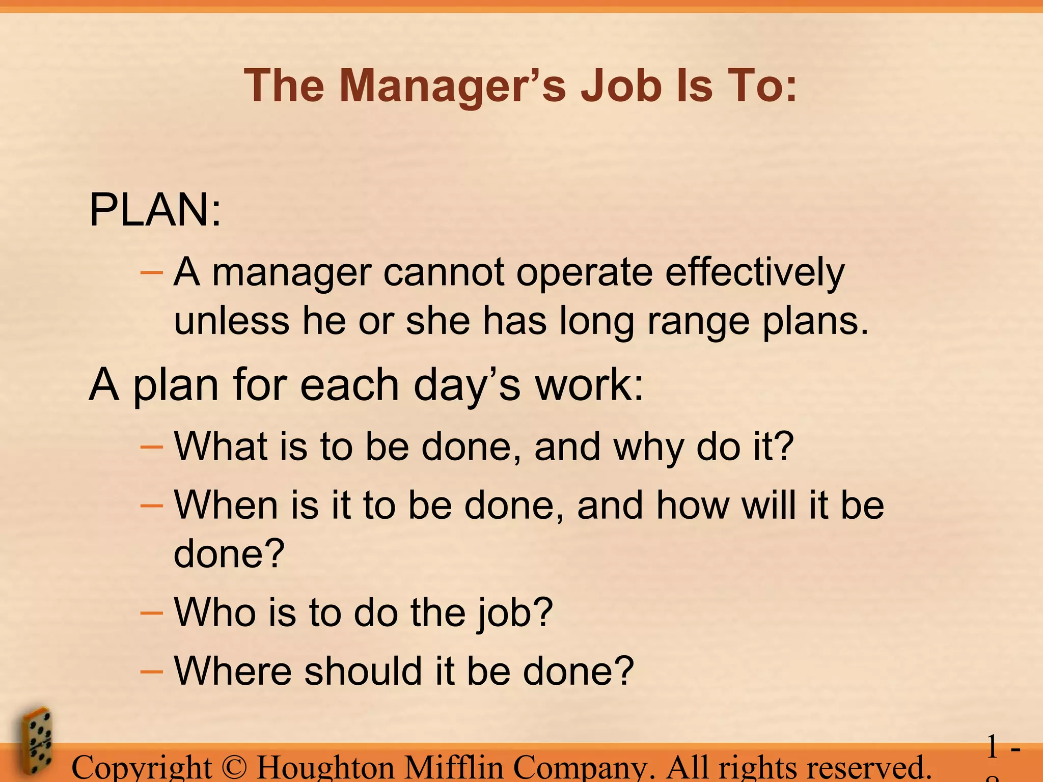 The Manager’s Job Is To:
PLAN:
– A manager cannot operate effectively
unless he or she has long range plans.

A plan for each day’s work:
– What is to be done, and why do it?
– When is it to be done, and how will it be
done?
– Who is to do the job?
– Where should it be done?
Copyright © Houghton Mifflin Company. All rights reserved.

1-

 