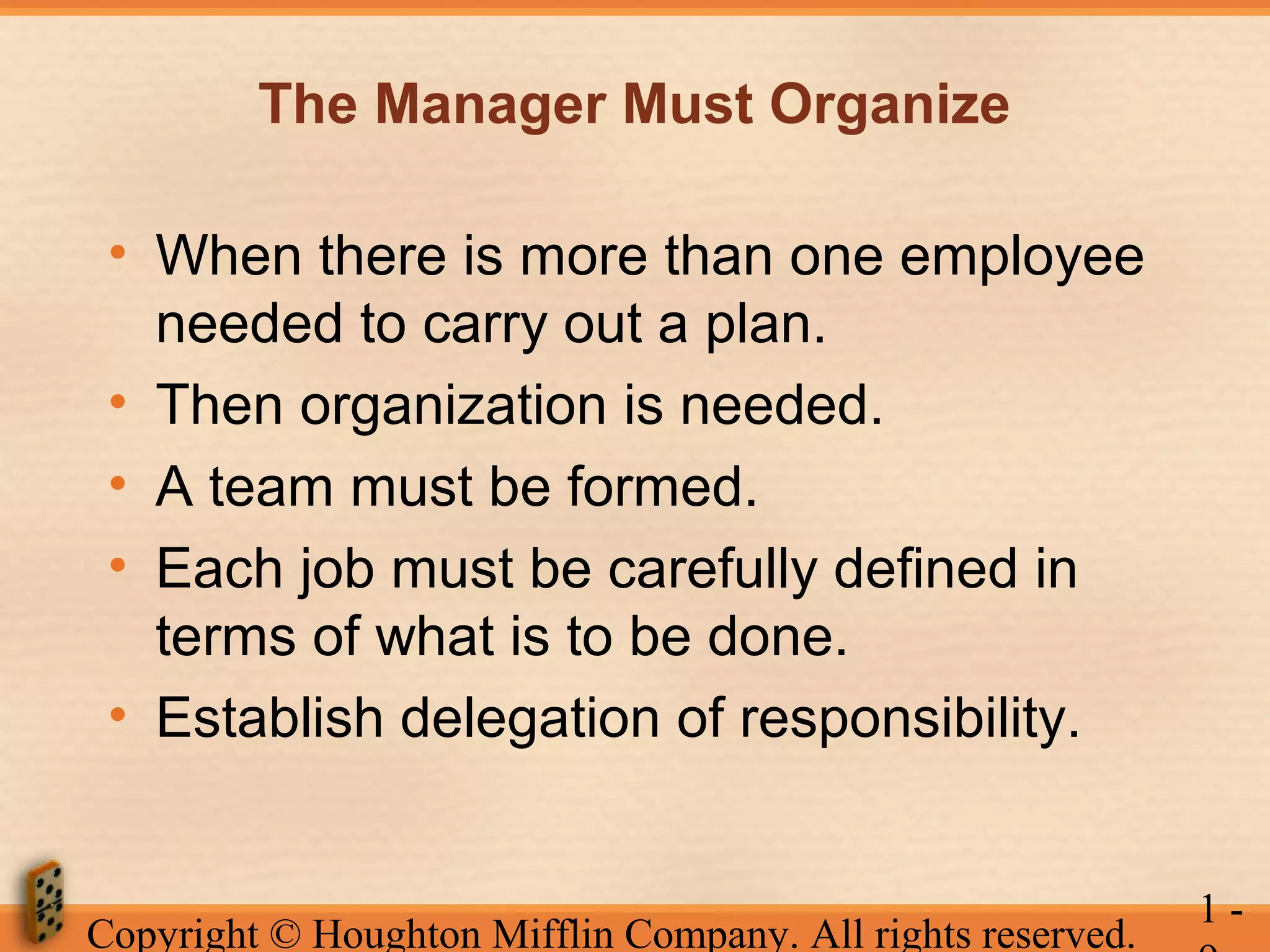 The Manager Must Organize
• When there is more than one employee
needed to carry out a plan.
• Then organization is needed.
• A team must be formed.
• Each job must be carefully defined in
terms of what is to be done.
• Establish delegation of responsibility.

Copyright © Houghton Mifflin Company. All rights reserved.

1-

 
