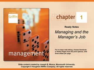 1
Ready Notes

Managing and the
Manager’s Job
For in-class note taking, choose Handouts
or Notes Pages from the print options, with
three slides per page.

Slide content created by Joseph B. Mosca, Monmouth University.
Copyright © Houghton Mifflin Company. All rights reserved.

 