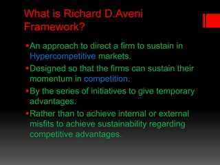 What is Richard D.Aveni
Framework?
An approach to direct a firm to sustain in
Hypercompetitive markets.
Designed so that the firms can sustain their
momentum in competition.
By the series of initiatives to give temporary
advantages.
Rather than to achieve internal or external
misfits to achieve sustainability regarding
competitive advantages.
 