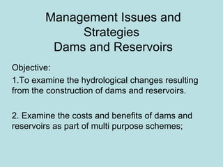 Management Issues and Strategies  Dams and Reservoirs Objective:  1.To examine the hydrological changes resulting from the construction of dams and reservoirs. 2. Examine the costs and benefits of dams and reservoirs as part of multi purpose schemes; 