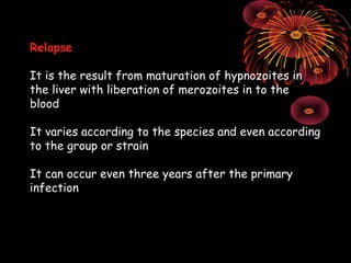 Relapse

It is the result from maturation of hypnozoites in
the liver with liberation of merozoites in to the
blood

It varies according to the species and even according
to the group or strain

It can occur even three years after the primary
infection
 