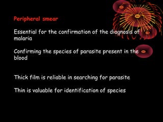 Peripheral smear

Essential for the confirmation of the diagnosis of
malaria

Confirming the species of parasite present in the
blood


Thick film is reliable in searching for parasite

Thin is valuable for identification of species
 