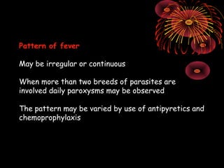 Pattern of fever

May be irregular or continuous

When more than two breeds of parasites are
involved daily paroxysms may be observed

The pattern may be varied by use of antipyretics and
chemoprophylaxis
 