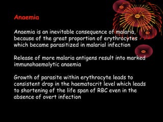 Anaemia

Anaemia is an inevitable consequence of malaria,
because of the great proportion of erythrocytes
which became parasitized in malarial infection

Release of more malaria antigens result into marked
immunohaemolytic anaemia

Growth of parasite within erythrocyte leads to
consistent drop in the haematocrit level which leads
to shortening of the life span of RBC even in the
absence of overt infection
 