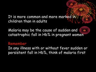 It is more common and more marked in
children than in adults

Malaria may be the cause of sudden and
catastrophic fall in Hb% in pregnant women

Remember
In any illness with or without fever sudden or
persistent fall in Hb%, think of malaria first
 
