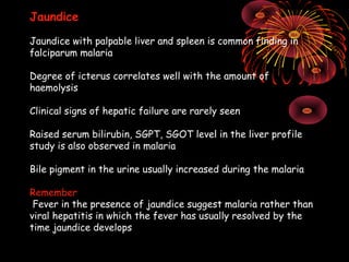 Jaundice

Jaundice with palpable liver and spleen is common finding in
falciparum malaria

Degree of icterus correlates well with the amount of
haemolysis

Clinical signs of hepatic failure are rarely seen

Raised serum bilirubin, SGPT, SGOT level in the liver profile
study is also observed in malaria

Bile pigment in the urine usually increased during the malaria

Remember
 Fever in the presence of jaundice suggest malaria rather than
viral hepatitis in which the fever has usually resolved by the
time jaundice develops
 