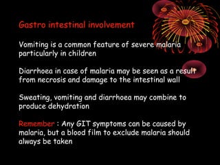 Gastro intestinal involvement

Vomiting is a common feature of severe malaria
particularly in children

Diarrhoea in case of malaria may be seen as a result
from necrosis and damage to the intestinal wall

Sweating, vomiting and diarrhoea may combine to
produce dehydration

Remember : Any GIT symptoms can be caused by
malaria, but a blood film to exclude malaria should
always be taken
 