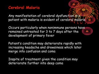 Cerebral Malaria

Any manifestation of cerebral dysfunction in a
patient with malaria is evident of cerebral malaria

Occurs particularly when nonimmune persons have
remained untreated for 3 to 7 days after the
development of primary fever

Patient’s condition may deteriorate rapidly with
increasing headache and drowsiness which later
merge into confusion and coma

Inspite of treatment given the condition may
deteriorate further into deep coma
 
