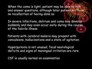 When the coma is light, patient may be able to talk
and answer questions, although later patient will have
no recollection of having done so

In severe infections, delirium and coma may develop
suddenly and may even occur early during the course
of the febrile illness

Patients with cerebral malaria may present with
convulsions, hallucinations and a state of agitation

Hyperpyrexia is not unusual, focal neurological
deficits and signs of meningeal irritation are rare

CSF is usually normal on examination
 