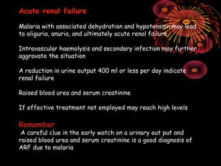 Acute renal failure

Malaria with associated dehydration and hypotension may lead
to oliguria, anuria, and ultimately acute renal failure

Intravascular haemolysis and secondary infection may further
aggravate the situation

A reduction in urine output 400 ml or less per day indicate
renal failure

Raised blood urea and serum creatinine

If effective treatment not employed may reach high levels

Remember
 A careful clue in the early watch on a urinary out put and
raised blood urea and serum creatinine is a good diagnosis of
ARF due to malaria
 