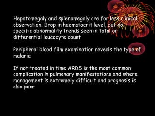 Hepatomegaly and splenomegaly are for less clinical
observation. Drop in haematocrit level, but no
specific abnormality trends seen in total or
differential leucocyte count

Peripheral blood film examination reveals the type of
malaria

If not treated in time ARDS is the most common
complication in pulmonary manifestations and where
management is extremely difficult and prognosis is
also poor
 