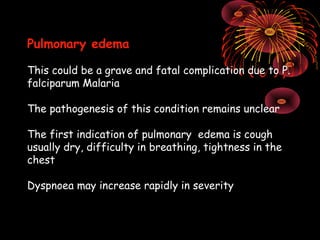 Pulmonary edema

This could be a grave and fatal complication due to P.
falciparum Malaria

The pathogenesis of this condition remains unclear

The first indication of pulmonary edema is cough
usually dry, difficulty in breathing, tightness in the
chest

Dyspnoea may increase rapidly in severity
 