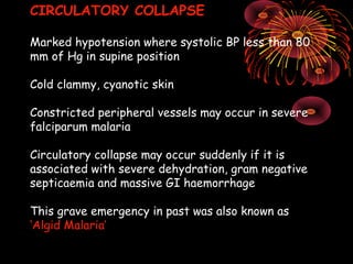 CIRCULATORY COLLAPSE

Marked hypotension where systolic BP less than 80
mm of Hg in supine position

Cold clammy, cyanotic skin

Constricted peripheral vessels may occur in severe
falciparum malaria

Circulatory collapse may occur suddenly if it is
associated with severe dehydration, gram negative
septicaemia and massive GI haemorrhage

This grave emergency in past was also known as
‘Algid Malaria’
 