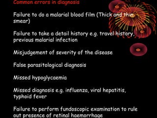 Common errors in diagnosis

Failure to do a malarial blood film (Thick and thin
smear)

Failure to take a detail history e.g. travel history,
previous malarial infection

Misjudgement of severity of the disease

False parasitological diagnosis

Missed hypoglycaemia

Missed diagnosis e.g. influenza, viral hepatitis,
typhoid fever

Failure to perform fundoscopic examination to rule
out presence of retinal haemorrhage
 
