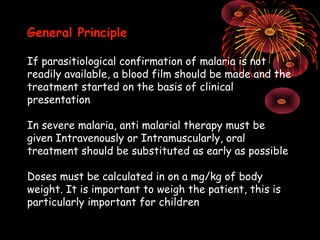 General Principle

If parasitiological confirmation of malaria is not
readily available, a blood film should be made and the
treatment started on the basis of clinical
presentation

In severe malaria, anti malarial therapy must be
given Intravenously or Intramuscularly, oral
treatment should be substituted as early as possible

Doses must be calculated in on a mg/kg of body
weight. It is important to weigh the patient, this is
particularly important for children
 