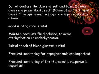 Do not confuse the doses of salt and base. Quinine
doses are prescribed as salt (10 mg of salt 8.3 mg of
base). Chloroquine and mefloquine are prescribed as
a base

Good nursing care is vital

Maintain adequate fluid balance, to avoid
overhydration or underhydration

Initial check of blood glucose is vital

Frequent monitoring for hypoglycaemia are important

Frequent monitoring of the therapeutic response is
important
 