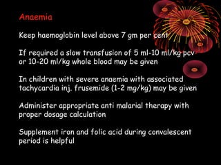 Anaemia

Keep haemoglobin level above 7 gm per cent

If required a slow transfusion of 5 ml-10 ml/kg pcv
or 10-20 ml/kg whole blood may be given

In children with severe anaemia with associated
tachycardia inj. frusemide (1-2 mg/kg) may be given

Administer appropriate anti malarial therapy with
proper dosage calculation

Supplement iron and folic acid during convalescent
period is helpful
 
