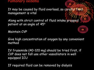 Pulmonary oedema

It may be caused by fluid overload, so careful fluid
management is vital

Along with strict control of fluid intake propped
patient at an angle of 45⁰

Maintain CVP

Give high concentration of oxygen by any convenient
method

IV frusemide (40-120 mg) should be tried first, if
CVP does not fall use other vasodilators in well
equipped ICU

If required fluid can be removed by dialysis
 