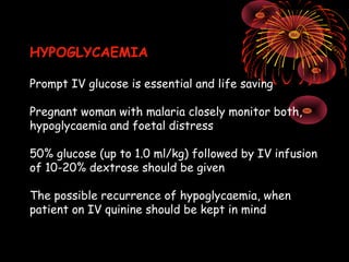 HYPOGLYCAEMIA

Prompt IV glucose is essential and life saving

Pregnant woman with malaria closely monitor both,
hypoglycaemia and foetal distress

50% glucose (up to 1.0 ml/kg) followed by IV infusion
of 10-20% dextrose should be given

The possible recurrence of hypoglycaemia, when
patient on IV quinine should be kept in mind
 