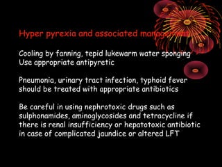 Hyper pyrexia and associated management

Cooling by fanning, tepid lukewarm water sponging
Use appropriate antipyretic

Pneumonia, urinary tract infection, typhoid fever
should be treated with appropriate antibiotics

Be careful in using nephrotoxic drugs such as
sulphonamides, aminoglycosides and tetracycline if
there is renal insufficiency or hepatotoxic antibiotic
in case of complicated jaundice or altered LFT
 
