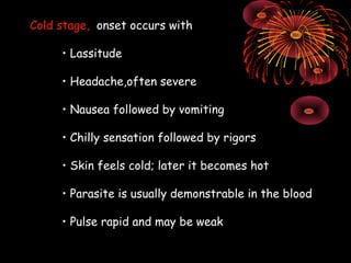 Cold stage, onset occurs with

     • Lassitude

     • Headache,often severe

     • Nausea followed by vomiting

     • Chilly sensation followed by rigors

     • Skin feels cold; later it becomes hot

     • Parasite is usually demonstrable in the blood

     • Pulse rapid and may be weak
 
