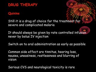 DRUG THERAPY

Quinine

Still it is a drug of choice for the treatment for
severe and complicated malaria

It should always be given by rate controlled infusion
never by bolus IV injection

Switch on to oral administration as early as possible

Common side effect are tinnitus, hearing loss,
nausea, uneasiness, restlessness and blurring of
vision

Serious CVS and neurological toxicity is rare
 