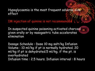 Hypoglycaemia is the most frequent adverse side
effect

IM injection of quinine is not recommended

In suspected quinine poisoning activated charcoal
given orally or by nasogastric tube accelerates
elimination

Dosage Schedule : Dose 10 mg salt/kg Infusion
Volume : 10 ml/kg if pt is normally hydrated. 20
ml/kg if pt is dehydrated.5 ml/kg. if the pt. is
overhydrated
Infusion time : 2.5 hours. Infusion interval : 8 hours
 