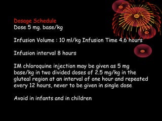 Dosage Schedule
Dose 5 mg. base/kg

Infusion Volume : 10 ml/kg Infusion Time 4.6 hours

Infusion interval 8 hours

IM chloroquine injection may be given as 5 mg
base/kg in two divided doses of 2.5 mg/kg in the
gluteal region at an interval of one hour and repeated
every 12 hours, never to be given in single dose

Avoid in infants and in children
 