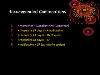 Recommended Combinations


 1.   Artemether + Lumefantrine (Lumether)
 2.   Artesunate (3 days) + Amodiaquine
 3.   Artesunate (3 days) + Mefloquine
 4.   Artesunate (3 days) + SP
 5.   Amodiaquine + SP (as interim option)
 