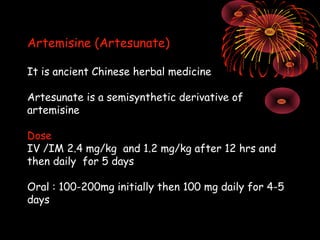 Artemisine (Artesunate)

It is ancient Chinese herbal medicine

Artesunate is a semisynthetic derivative of
artemisine

Dose
IV /IM 2.4 mg/kg and 1.2 mg/kg after 12 hrs and
then daily for 5 days

Oral : 100-200mg initially then 100 mg daily for 4-5
days
 