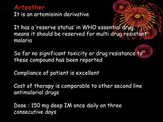 Arteether
It is an artemisinin derivative

It has a ‘reserve status’ in WHO essential drug,
means it should be reserved for multi drug resistant
malaria

So far no significant toxicity or drug resistance to
these compound has been reported

Compliance of patient is excellent

Cost of therapy is comparable to other second line
antimalarial drugs

Dose : 150 mg deep IM once daily on three
consecutive days
 