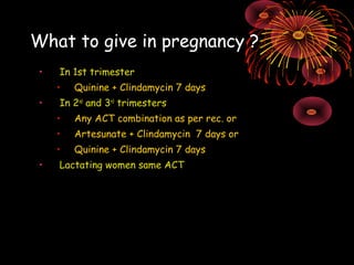 What to give in pregnancy ?
 •   In 1st trimester
     •   Quinine + Clindamycin 7 days
 •   In 2nd and 3rd trimesters
     •   Any ACT combination as per rec. or
     •   Artesunate + Clindamycin 7 days or
     •   Quinine + Clindamycin 7 days
 •   Lactating women same ACT
 