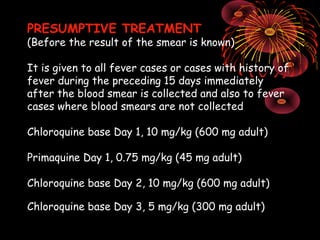 PRESUMPTIVE TREATMENT
(Before the result of the smear is known)

It is given to all fever cases or cases with history of
fever during the preceding 15 days immediately
after the blood smear is collected and also to fever
cases where blood smears are not collected

Chloroquine base Day 1, 10 mg/kg (600 mg adult)

Primaquine Day 1, 0.75 mg/kg (45 mg adult)

Chloroquine base Day 2, 10 mg/kg (600 mg adult)

Chloroquine base Day 3, 5 mg/kg (300 mg adult)
 