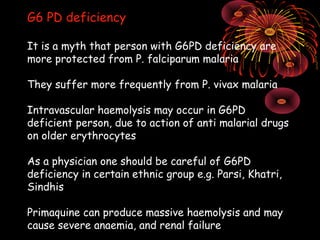 G6 PD deficiency

It is a myth that person with G6PD deficiency are
more protected from P. falciparum malaria

They suffer more frequently from P. vivax malaria

Intravascular haemolysis may occur in G6PD
deficient person, due to action of anti malarial drugs
on older erythrocytes

As a physician one should be careful of G6PD
deficiency in certain ethnic group e.g. Parsi, Khatri,
Sindhis

Primaquine can produce massive haemolysis and may
cause severe anaemia, and renal failure
 