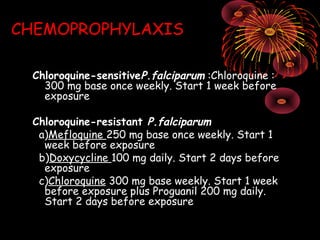 CHEMOPROPHYLAXIS

 Chloroquine-sensitiveP.falciparum :Chloroquine :
   300 mg base once weekly. Start 1 week before
   exposure

 Chloroquine-resistant P.falciparum      
  a)Mefloquine 250 mg base once weekly. Start 1
   week before exposure
  b)Doxycycline 100 mg daily. Start 2 days before
   exposure
  c)Chloroquine 300 mg base weekly. Start 1 week
   before exposure plus Proguanil 200 mg daily.
   Start 2 days before exposure
 