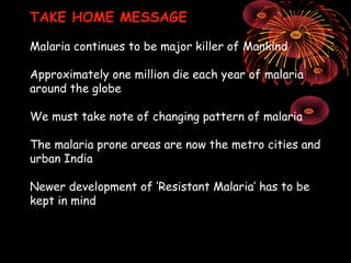TAKE HOME MESSAGE

Malaria continues to be major killer of Mankind

Approximately one million die each year of malaria
around the globe

We must take note of changing pattern of malaria

The malaria prone areas are now the metro cities and
urban India

Newer development of ‘Resistant Malaria’ has to be
kept in mind
 
