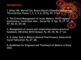 REFERENCES

1. Gilles HM, Warrell DA. Brace Chwatt’s Essential Malariology.
Third Edition. Plates: 1, 2, 3, 4, 6, 25 Pg. 44. 3 rd ed.

2. The Clinical Management of Acute Malaria. WHO regional
publications. South East Asia - Series No. 9. Pgs. 19, 27, 37, 46,
47, 50, 51, 54, 68.

3. Management of severe and complicated malaria practical
handbook. HM Gilles WHO Geneva. Pg. 20, 35, 46. 2 nd ed.

4. A closer look at Malaria’ General Practitioners’ Association
Surat Publication. Pg. 67, 68.

5. Guidelines for Diagnosis and Treatment of Malaria in India
2011.
 