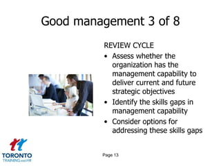 Good management 3 of 8
         REVIEW CYCLE
         • Assess whether the
           organization has the
           management capability to
           deliver current and future
           strategic objectives
         • Identify the skills gaps in
           management capability
         • Consider options for
           addressing these skills gaps


         Page 13
 
