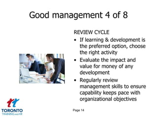 Good management 4 of 8
         REVIEW CYCLE
         • If learning & development is
           the preferred option, choose
           the right activity
         • Evaluate the impact and
           value for money of any
           development
         • Regularly review
           management skills to ensure
           capability keeps pace with
           organizational objectives
         Page 14
 