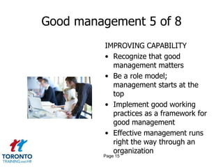 Good management 5 of 8
         IMPROVING CAPABILITY
         • Recognize that good
           management matters
         • Be a role model;
           management starts at the
           top
         • Implement good working
           practices as a framework for
           good management
         • Effective management runs
           right the way through an
           organization
         Page 15
 