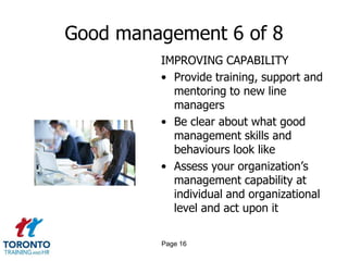 Good management 6 of 8
         IMPROVING CAPABILITY
         • Provide training, support and
           mentoring to new line
           managers
         • Be clear about what good
           management skills and
           behaviours look like
         • Assess your organization’s
           management capability at
           individual and organizational
           level and act upon it

         Page 16
 