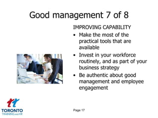Good management 7 of 8
         IMPROVING CAPABILITY
         • Make the most of the
           practical tools that are
           available
         • Invest in your workforce
           routinely, and as part of your
           business strategy
         • Be authentic about good
           management and employee
           engagement



         Page 17
 